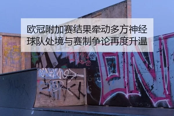 欧冠附加赛结果牵动多方神经 球队处境与赛制争论再度升温